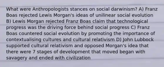 What were Anthropologists stances on social darwinism? A) Franz Boas rejected Lewis Morgan's ideas of unilinear social evolution B) Lewis Morgan rejected Franz Boas claim that technological progress was the driving force behind social progress C) Franz Boas countered social evolution by promoting the importance of contextualising cultures and cultural relativism D) John Lubbock supported cultural relativism and opposed Morgan's idea that there were 7 stages of development that moved began with savagery and ended with civilization