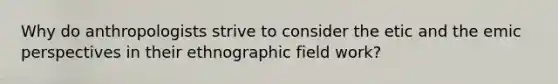 Why do anthropologists strive to consider the etic and the emic perspectives in their ethnographic field work?