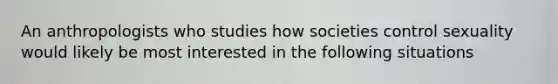 An anthropologists who studies how societies control sexuality would likely be most interested in the following situations