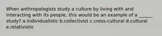 When anthropologists study a culture by living with and interacting with its people, this would be an example of a ______ study? a.individualistic b.collectivist c.cross-cultural d.cultural e.relativistic