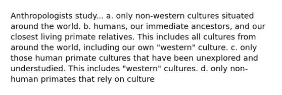 Anthropologists study... a. only non-western cultures situated around the world. b. humans, our immediate ancestors, and our closest living primate relatives. This includes all cultures from around the world, including our own "western" culture. c. only those human primate cultures that have been unexplored and understudied. This includes "western" cultures. d. only non-human primates that rely on culture