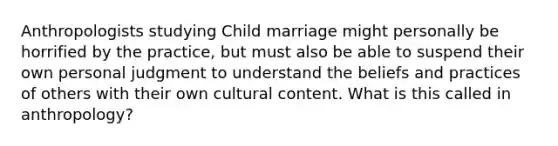 Anthropologists studying Child marriage might personally be horrified by the practice, but must also be able to suspend their own personal judgment to understand the beliefs and practices of others with their own cultural content. What is this called in anthropology?