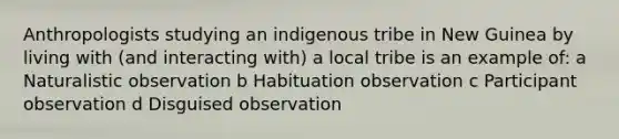 Anthropologists studying an indigenous tribe in New Guinea by living with (and interacting with) a local tribe is an example of: a Naturalistic observation b Habituation observation c Participant observation d Disguised observation