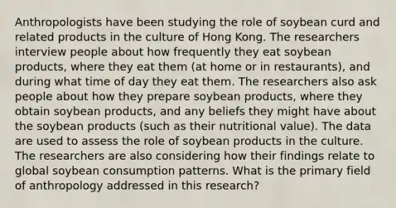 Anthropologists have been studying the role of soybean curd and related products in the culture of Hong Kong. The researchers interview people about how frequently they eat soybean products, where they eat them (at home or in restaurants), and during what time of day they eat them. The researchers also ask people about how they prepare soybean products, where they obtain soybean products, and any beliefs they might have about the soybean products (such as their nutritional value). The data are used to assess the role of soybean products in the culture. The researchers are also considering how their findings relate to global soybean consumption patterns. What is the primary field of anthropology addressed in this research?