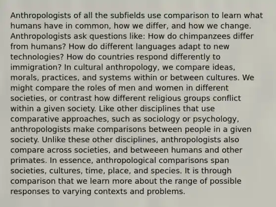 Anthropologists of all the subfields use comparison to learn what humans have in common, how we differ, and how we change. Anthropologists ask questions like: How do chimpanzees differ from humans? How do different languages adapt to new technologies? How do countries respond differently to immigration? In cultural anthropology, we compare ideas, morals, practices, and systems within or between cultures. We might compare the roles of men and women in different societies, or contrast how different religious groups conflict within a given society. Like other disciplines that use comparative approaches, such as sociology or psychology, anthropologists make comparisons between people in a given society. Unlike these other disciplines, anthropologists also compare across societies, and betweeen humans and other primates. In essence, anthropological comparisons span societies, cultures, time, place, and species. It is through comparison that we learn more about the range of possible responses to varying contexts and problems.