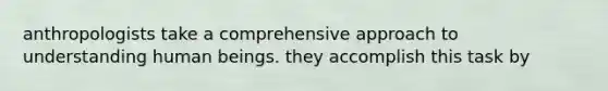 anthropologists take a comprehensive approach to understanding human beings. they accomplish this task by
