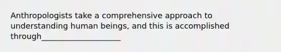 Anthropologists take a comprehensive approach to understanding human beings, and this is accomplished through____________________