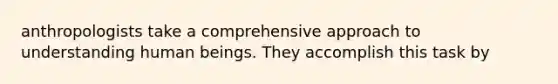 anthropologists take a comprehensive approach to understanding human beings. They accomplish this task by