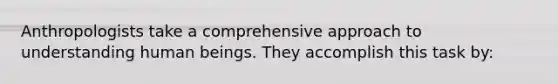 Anthropologists take a comprehensive approach to understanding human beings. They accomplish this task by: