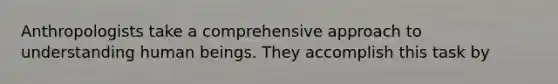 Anthropologists take a comprehensive approach to understanding human beings. They accomplish this task by