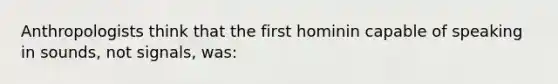 Anthropologists think that the first hominin capable of speaking in sounds, not signals, was: