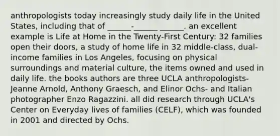 anthropologists today increasingly study daily life in the United States, including that of ______-______ ______. an excellent example is Life at Home in the Twenty-First Century: 32 families open their doors, a study of home life in 32 middle-class, dual-income families in Los Angeles, focusing on physical surroundings and material culture, the items owned and used in daily life. the books authors are three UCLA anthropologists- Jeanne Arnold, Anthony Graesch, and Elinor Ochs- and Italian photographer Enzo Ragazzini. all did research through UCLA's Center on Everyday lives of families (CELF), which was founded in 2001 and directed by Ochs.