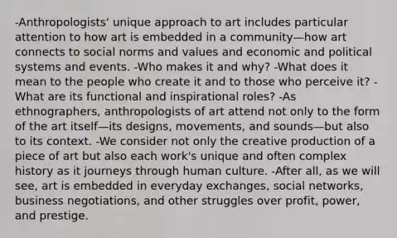 -Anthropologists' unique approach to art includes particular attention to how art is embedded in a community—how art connects to social norms and values and economic and political systems and events. -Who makes it and why? -What does it mean to the people who create it and to those who perceive it? -What are its functional and inspirational roles? -As ethnographers, anthropologists of art attend not only to the form of the art itself—its designs, movements, and sounds—but also to its context. -We consider not only the creative production of a piece of art but also each work's unique and often complex history as it journeys through human culture. -After all, as we will see, art is embedded in everyday exchanges, social networks, business negotiations, and other struggles over profit, power, and prestige.