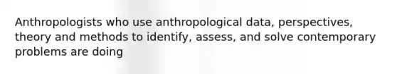 Anthropologists who use anthropological data, perspectives, theory and methods to identify, assess, and solve contemporary problems are doing