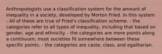 Anthropologists use a classification system for the amount of inequality in a society, developed by Morton Fried. In this system - All of these are true of Fried's classification scheme. - the categories refer to all types of inequality, including that based on gender, age and ethnicity. - the categories are more points along a continuum; most societies fit somewhere between these specific points. - the categories are caste, class, and egalitarian.