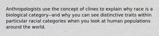 Anthropologists use the concept of clines to explain why race is a biological category--and why you can see distinctive traits within particular racial categories when you look at human populations around the world.