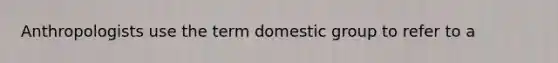 Anthropologists use the term domestic group to refer to a