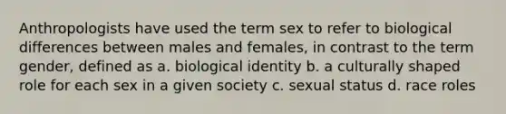 Anthropologists have used the term sex to refer to biological differences between males and females, in contrast to the term gender, defined as a. biological identity b. a culturally shaped role for each sex in a given society c. sexual status d. race roles