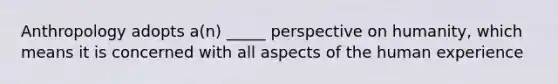 Anthropology adopts a(n) _____ perspective on humanity, which means it is concerned with all aspects of the human experience