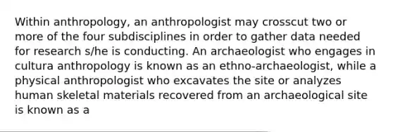 Within anthropology, an anthropologist may crosscut two or more of the four subdisciplines in order to gather data needed for research s/he is conducting. An archaeologist who engages in cultura anthropology is known as an ethno-archaeologist, while a physical anthropologist who excavates the site or analyzes human skeletal materials recovered from an archaeological site is known as a