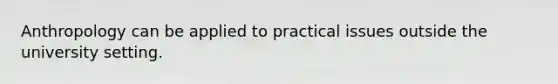 Anthropology can be applied to practical issues outside the university setting.