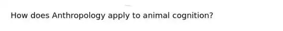 How does Anthropology apply to <a href='https://www.questionai.com/knowledge/k0xuSRl3Sk-animal-cognition' class='anchor-knowledge'>animal cognition</a>?