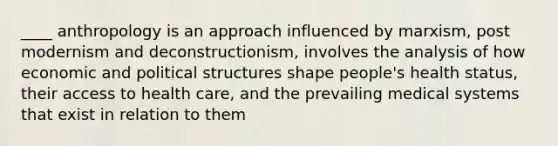 ____ anthropology is an approach influenced by marxism, post modernism and deconstructionism, involves the analysis of how economic and political structures shape people's health status, their access to health care, and the prevailing medical systems that exist in relation to them