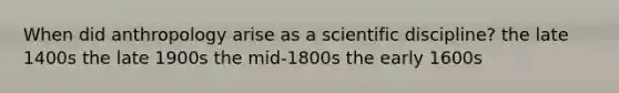 When did anthropology arise as a scientific discipline? the late 1400s the late 1900s the mid-1800s the early 1600s