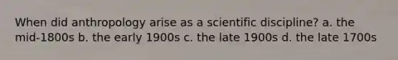 When did anthropology arise as a scientific discipline? a. the mid-1800s b. the early 1900s c. the late 1900s d. the late 1700s