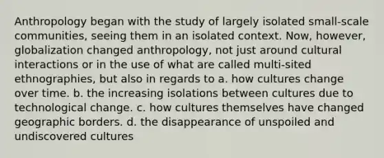 Anthropology began with the study of largely isolated small-scale communities, seeing them in an isolated context. Now, however, globalization changed anthropology, not just around cultural interactions or in the use of what are called multi-sited ethnographies, but also in regards to a. how cultures change over time. b. the increasing isolations between cultures due to technological change. c. how cultures themselves have changed geographic borders. d. the disappearance of unspoiled and undiscovered cultures