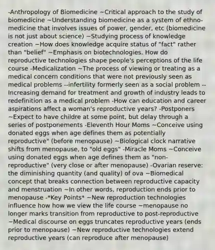 -Anthropology of Biomedicine ~Critical approach to the study of biomedicine ~Understanding biomedicine as a system of ethno-medicine that involves issues of power, gender, etc (biomedicine is not just about science) ~Studying process of knowledge creation ~How does knowledge acquire status of "fact" rather than "belief" ~Emphasis on biotechnologies. How do reproductive technologies shape people's perceptions of the life course -Medicalization ~The process of viewing or treating as a medical concern conditions that were not previously seen as medical problems --infertility formerly seen as a social problem --Increasing demand for treatment and growth of industry leads to redefinition as a medical problem -How can education and career aspirations affect a woman's reproductive years? -Postponers ~Expect to have childre at some point, but delay through a series of postponements -Eleventh Hour Moms ~Conceive using donated eggs when age defines them as potentially reproductive" (before menopause) ~Biological clock narrative shifts from menopause, to "old eggs" -Miracle Moms ~Conceive using donated eggs when age defines them as "non-reproductive" (very close or after menopause) -Ovarian reserve: the diminishing quantity (and quality) of ova ~Biomedical concept that breaks connection between reproductive capacity and menstruation ~In other words, reproduction ends prior to menopause -*Key Points* ~New reproduction technologies influence how how we view the life course ~menopause no longer marks transition from reproductive to post-reproductive ~Medical discourse on eggs truncates reproductive years (ends prior to menopause) ~New reproductive technologies extend reproductive years (can reproduce after menopause)