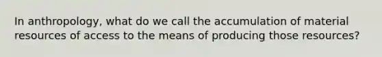 In anthropology, what do we call the accumulation of material resources of access to the means of producing those resources?