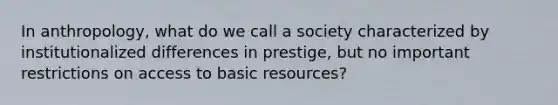 In anthropology, what do we call a society characterized by institutionalized differences in prestige, but no important restrictions on access to basic resources?