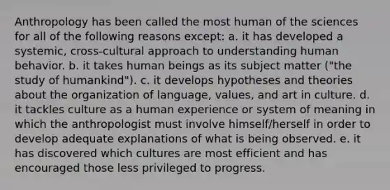 Anthropology has been called the most human of the sciences for all of the following reasons except: a. it has developed a systemic, cross-cultural approach to understanding human behavior. b. it takes human beings as its subject matter ("the study of humankind"). c. it develops hypotheses and theories about the organization of language, values, and art in culture. d. it tackles culture as a human experience or system of meaning in which the anthropologist must involve himself/herself in order to develop adequate explanations of what is being observed. e. it has discovered which cultures are most efficient and has encouraged those less privileged to progress.