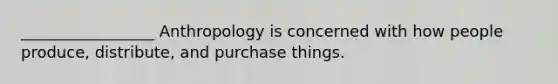 _________________ Anthropology is concerned with how people produce, distribute, and purchase things.