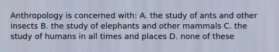 Anthropology is concerned with: A. the study of ants and other insects B. the study of elephants and other mammals C. the study of humans in all times and places D. none of these