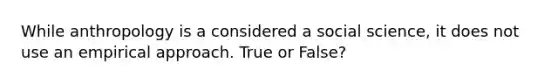 While anthropology is a considered a social science, it does not use an empirical approach. True or False?