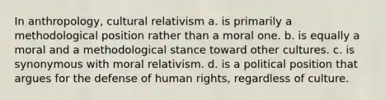 In anthropology, cultural relativism a. is primarily a methodological position rather than a moral one. b. is equally a moral and a methodological stance toward other cultures. c. is synonymous with moral relativism. d. is a political position that argues for the defense of human rights, regardless of culture.