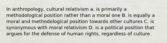 In anthropology, cultural relativism a. is primarily a methodological position rather than a moral one B. is equally a moral and methodological position towards other cultures C. is synonymous with moral relativism D. is a political position that argues for the defense of human rights, regardless of culture