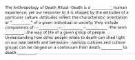 The Anthropology of Death Ritual -Death is a ___________ human experience, yet our response to it is shaped by the attitudes of a particular culture -Attitudes reflect the characteristic orientation or "__________" of a given individual or society; they include components of: --__________ --___________ --___________ -The term __________--the way of life of a given group of people. --Understanding how other people relate to death can shed light on our own beliefs and behaviors --Various cultures and culture groups can be ranged on a continuum from death-___________ to death-__________.