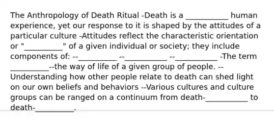 The Anthropology of Death Ritual -Death is a ___________ human experience, yet our response to it is shaped by the attitudes of a particular culture -Attitudes reflect the characteristic orientation or "__________" of a given individual or society; they include components of: --__________ --___________ --___________ -The term __________--the way of life of a given group of people. --Understanding how other people relate to death can shed light on our own beliefs and behaviors --Various cultures and culture groups can be ranged on a continuum from death-___________ to death-__________.