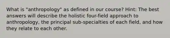 What is "anthropology" as defined in our course? Hint: The best answers will describe the holistic four-field approach to anthropology, the principal sub-specialties of each field, and how they relate to each other.