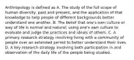 Anthropology is defined as A. The study of the full scope of human diversity, past and present, and the application of that knowledge to help people of different backgrounds better understand one another. B. The belief that one's own culture or way of life is normal and natural; using one's own culture to evaluate and judge the practices and ideals of others. C. A primary research strategy involving living with a community of people over an extended period to better understand their lives. D. A key research strategy involving both participation in and observation of the daily life of the people being studied.