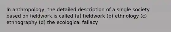 In anthropology, the detailed description of a single society based on fieldwork is called (a) fieldwork (b) ethnology (c) ethnography (d) the ecological fallacy