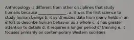 Anthropology is different from other disciplines that study humans because _______________. a. it was the first science to study human beings b. it synthesizes data from many fields in an effort to describe human behavior as a whole c. it has greater attention to details d. it requires a longer period of training e. it focuses primarily on contemporary Western societies