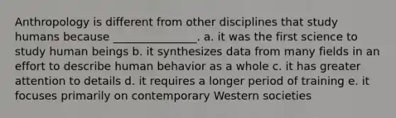 Anthropology is different from other disciplines that study humans because _______________. a. it was the first science to study human beings b. it synthesizes data from many fields in an effort to describe human behavior as a whole c. it has greater attention to details d. it requires a longer period of training e. it focuses primarily on contemporary Western societies