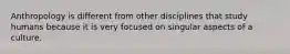 Anthropology is different from other disciplines that study humans because it is very focused on singular aspects of a culture.