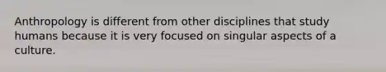 Anthropology is different from other disciplines that study humans because it is very focused on singular aspects of a culture.