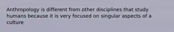 Anthropology is different from other disciplines that study humans because it is very focused on singular aspects of a culture