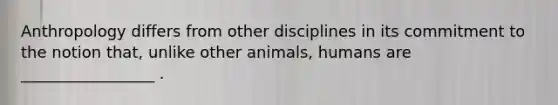 Anthropology differs from other disciplines in its commitment to the notion that, unlike other animals, humans are _________________ .